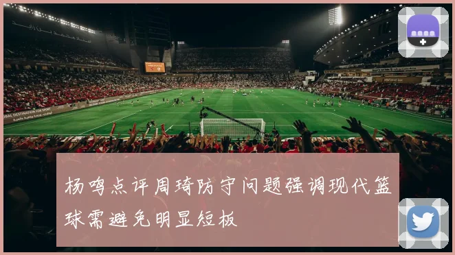 杨鸣点评周琦防守问题强调现代篮球需避免明显短板