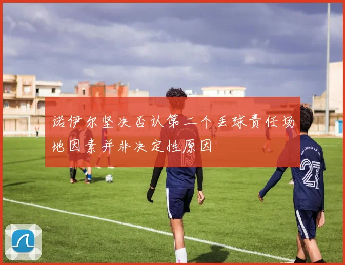 诺伊尔坚决否认第二个丢球责任场地因素并非决定性原因
