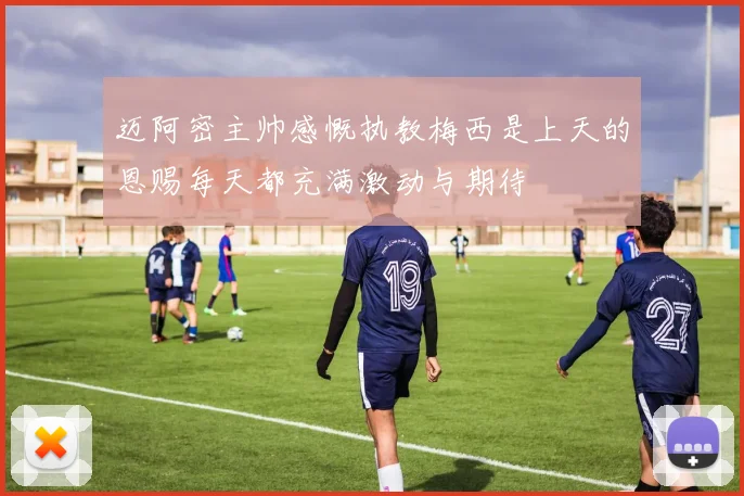 迈阿密主帅感慨执教梅西是上天的恩赐每天都充满激动与期待