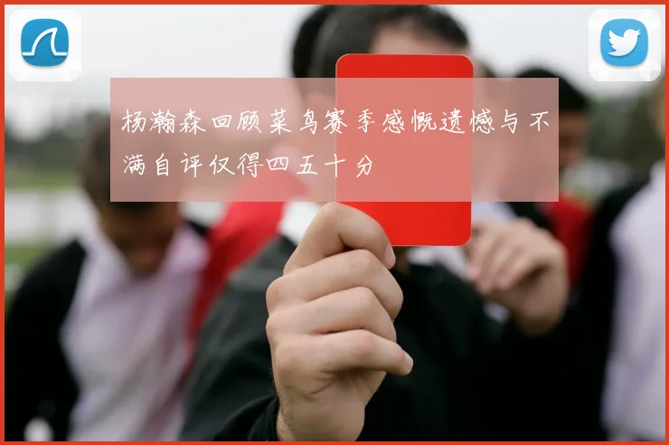 杨瀚森回顾菜鸟赛季感慨遗憾与不满自评仅得四五十分
