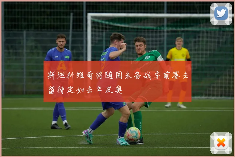 斯坦科维奇将随国米备战季前赛去留待定如去年皮奥