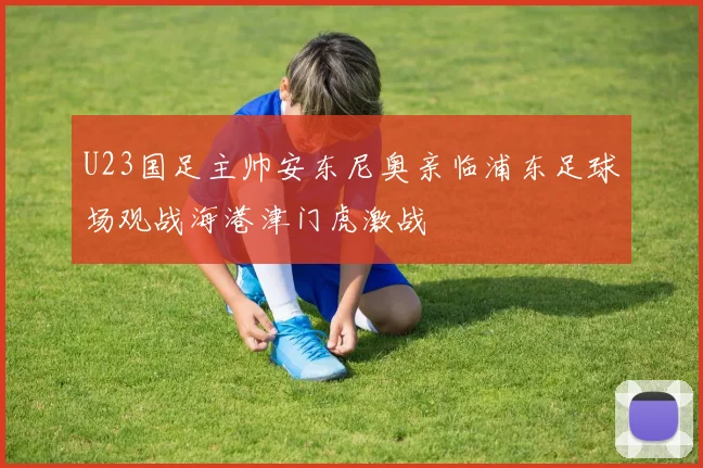 U23国足主帅安东尼奥亲临浦东足球场观战海港津门虎激战