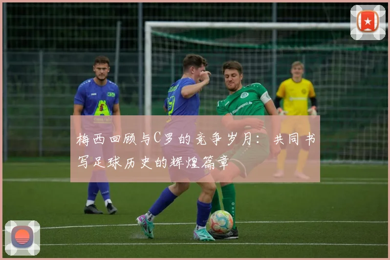梅西回顾与C罗的竞争岁月：共同书写足球历史的辉煌篇章