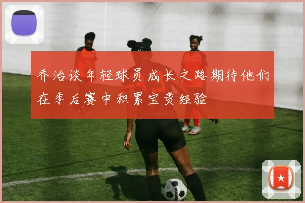 乔治谈年轻球员成长之路期待他们在季后赛中积累宝贵经验