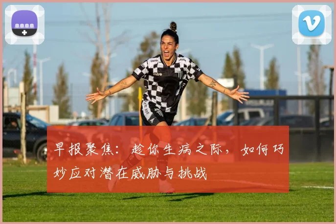 早报聚焦：趁你生病之际，如何巧妙应对潜在威胁与挑战