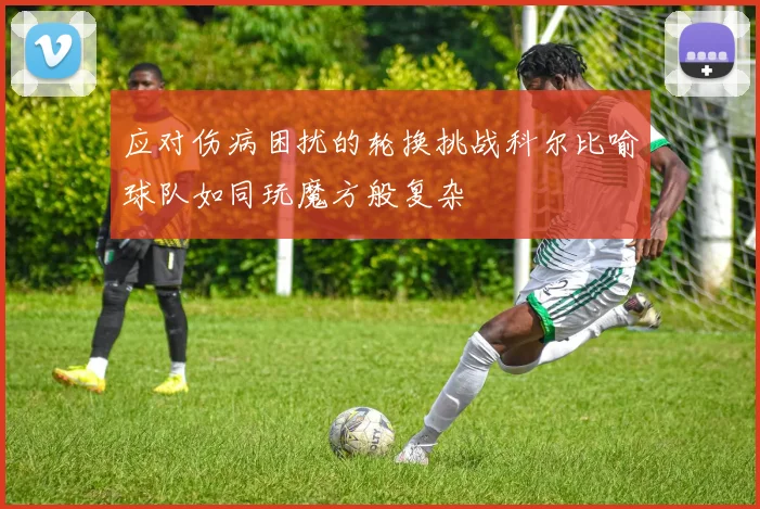 应对伤病困扰的轮换挑战科尔比喻球队如同玩魔方般复杂