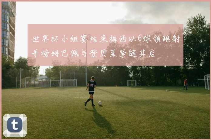 世界杯小组赛结束梅西以6球领跑射手榜姆巴佩与登贝莱紧随其后