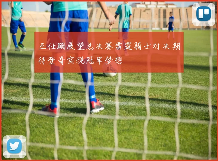王仕鹏展望总决赛雷霆骑士对决期待登哥实现冠军梦想