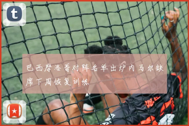 巴西摩洛哥对阵名单出炉内马尔缺席下周恢复训练
