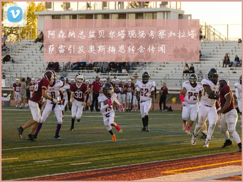 阿森纳总监贝尔塔现场考察加拉塔萨雷引发奥斯梅恩转会传闻