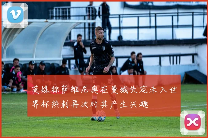 英媒称萨维尼奥在曼城失宠未入世界杯热刺再次对其产生兴趣