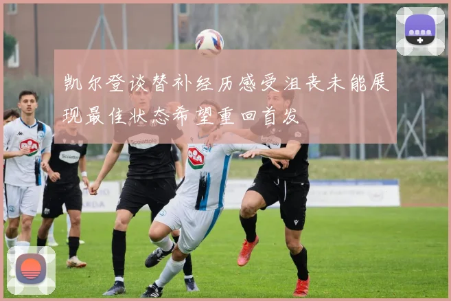 凯尔登谈替补经历感受沮丧未能展现最佳状态希望重回首发