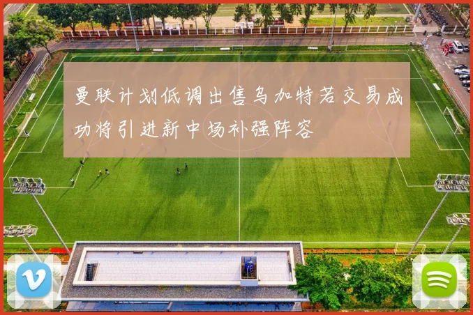 曼联计划低调出售乌加特若交易成功将引进新中场补强阵容