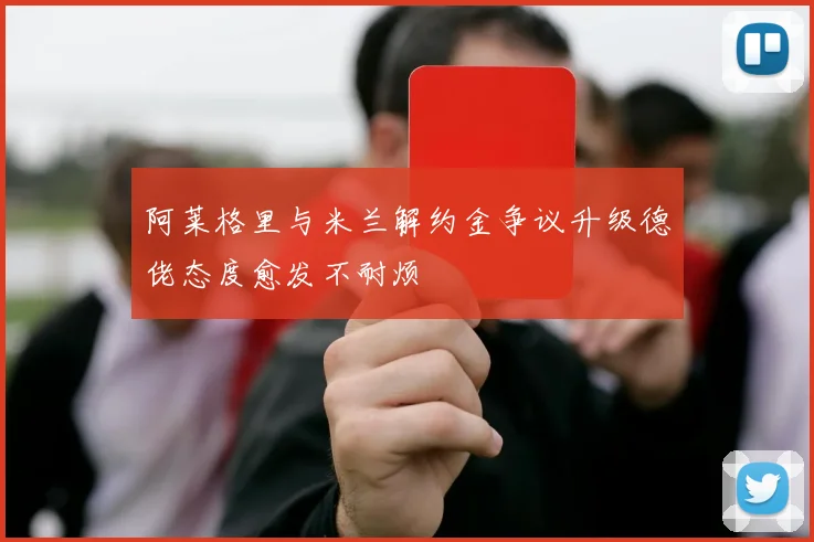 阿莱格里与米兰解约金争议升级德佬态度愈发不耐烦