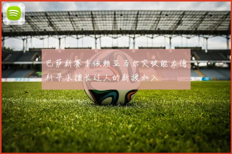 巴萨新赛季依赖亚马尔突破能力德科寻求擅长过人的新援加入