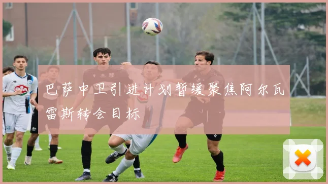 巴萨中卫引进计划暂缓聚焦阿尔瓦雷斯转会目标