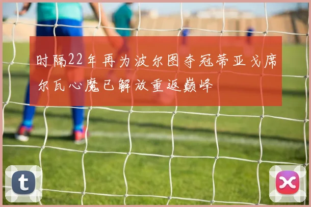 时隔22年再为波尔图夺冠蒂亚戈席尔瓦心魔已解放重返巅峰