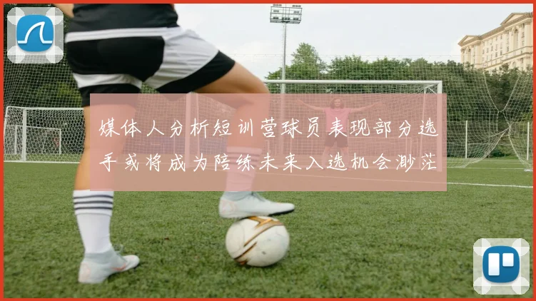 媒体人分析短训营球员表现部分选手或将成为陪练未来入选机会渺茫