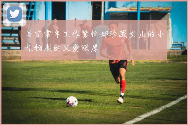 马宁常年工作繁忙却珍藏女儿的小礼物表达父爱深厚