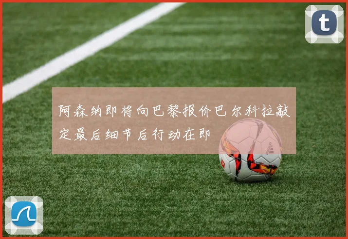 阿森纳即将向巴黎报价巴尔科拉敲定最后细节后行动在即
