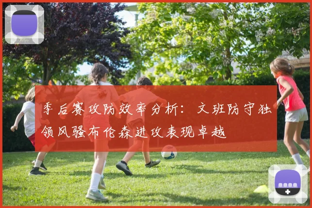 季后赛攻防效率分析：文班防守独领风骚布伦森进攻表现卓越